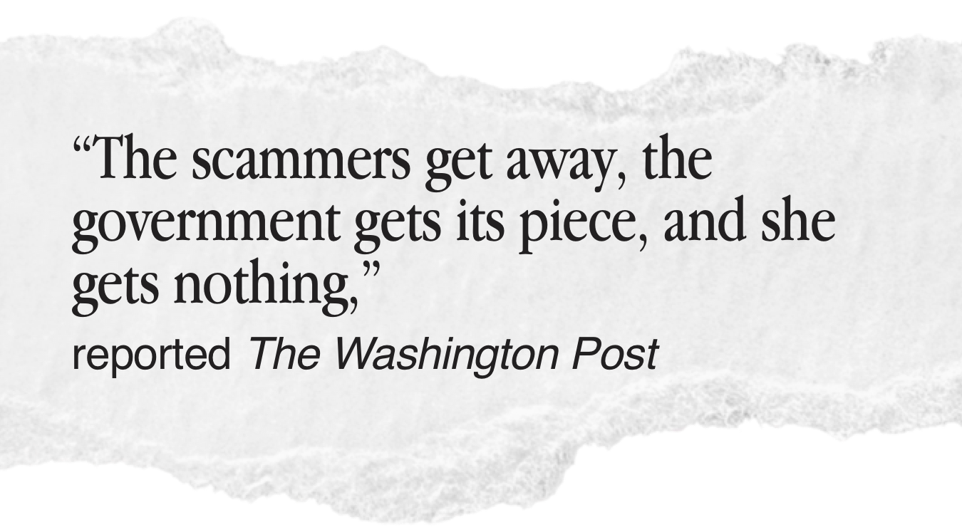 “The scammers get away, the government gets its piece, and she gets nothing,” reported The Washington Post